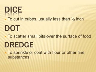 DICE
 To cut in cubes, usually less than ½ inch
DOT
 To scatter small bits over the surface of food
DREDGE
 To sprinkle or coat with flour or other fine
substances
 