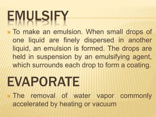 EMULSIFY
 To make an emulsion. When small drops of
one liquid are finely dispersed in another
liquid, an emulsion is formed. The drops are
held in suspension by an emulsifying agent,
which surrounds each drop to form a coating.
EVAPORATE
 The removal of water vapor commonly
accelerated by heating or vacuum
 