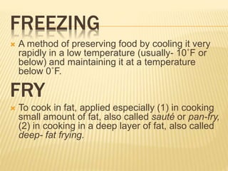 FREEZING
 A method of preserving food by cooling it very
rapidly in a low temperature (usually- 10˚F or
below) and maintaining it at a temperature
below 0˚F.
FRY
 To cook in fat, applied especially (1) in cooking
small amount of fat, also called sauté or pan-fry,
(2) in cooking in a deep layer of fat, also called
deep- fat frying.
 