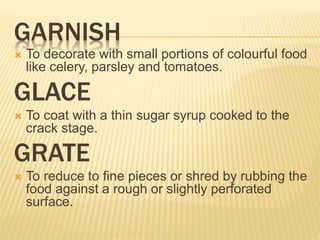GARNISH
 To decorate with small portions of colourful food
like celery, parsley and tomatoes.
GLACE
 To coat with a thin sugar syrup cooked to the
crack stage.
GRATE
 To reduce to fine pieces or shred by rubbing the
food against a rough or slightly perforated
surface.
 