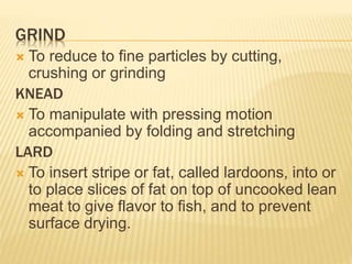 GRIND
 To reduce to fine particles by cutting,
crushing or grinding
KNEAD
 To manipulate with pressing motion
accompanied by folding and stretching
LARD
 To insert stripe or fat, called lardoons, into or
to place slices of fat on top of uncooked lean
meat to give flavor to fish, and to prevent
surface drying.
 