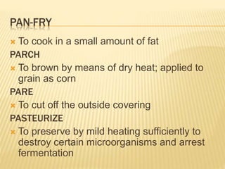 PAN-FRY
 To cook in a small amount of fat
PARCH
 To brown by means of dry heat; applied to
grain as corn
PARE
 To cut off the outside covering
PASTEURIZE
 To preserve by mild heating sufficiently to
destroy certain microorganisms and arrest
fermentation
 