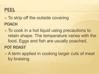 PEEL
 To strip off the outside covering
POACH
 To cook in a hot liquid using precautions to
retain shape. The temperature varies with the
food. Eggs and fish are usually poached.
POT ROAST
 A term applied in cooking larger cuts of meat
by braising
 