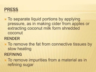 PRESS
 To separate liquid portions by applying
pressure, as in making cider from apples or
extracting coconut milk form shredded
coconut
RENDER
 To remove the fat from connective tissues by
slow heating
REFINING
 To remove impurities from a material as in
refining sugar
 