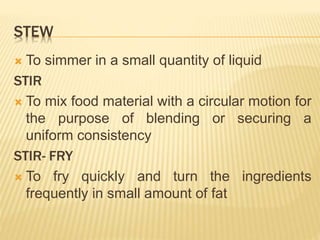 STEW
 To simmer in a small quantity of liquid
STIR
 To mix food material with a circular motion for
the purpose of blending or securing a
uniform consistency
STIR- FRY
 To fry quickly and turn the ingredients
frequently in small amount of fat
 