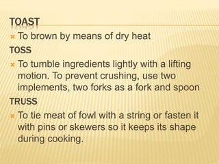 TOAST
 To brown by means of dry heat
TOSS
 To tumble ingredients lightly with a lifting
motion. To prevent crushing, use two
implements, two forks as a fork and spoon
TRUSS
 To tie meat of fowl with a string or fasten it
with pins or skewers so it keeps its shape
during cooking.
 