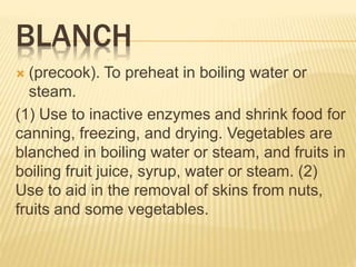 BLANCH
 (precook). To preheat in boiling water or
steam.
(1) Use to inactive enzymes and shrink food for
canning, freezing, and drying. Vegetables are
blanched in boiling water or steam, and fruits in
boiling fruit juice, syrup, water or steam. (2)
Use to aid in the removal of skins from nuts,
fruits and some vegetables.
 