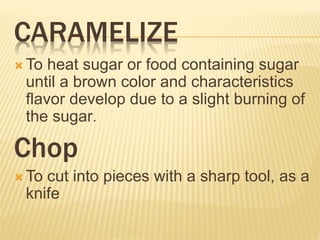 CARAMELIZE
 To heat sugar or food containing sugar
until a brown color and characteristics
flavor develop due to a slight burning of
the sugar.
Chop
 To cut into pieces with a sharp tool, as a
knife
 