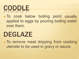 CODDLE
 To cook below boiling point usually
applied to eggs by pouring boiling water
over them.
DEGLAZE
 To remove meat dripping from cooking
utensils to be used in gravy or sauce.
 