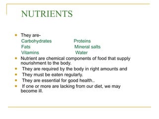NUTRIENTS They are- Carbohydrates  Proteins Fats  Mineral salts Vitamins  Water Nutrient are chemical components of food that supply  nourishment to the body. They are required by the body in right amounts and  They must be eaten regularly. They are essential for good health.. If one or more are lacking from our diet, we may become ill.  