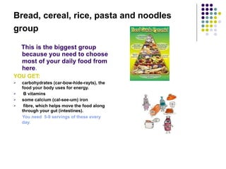 Bread, cereal, rice, pasta and noodles group   This is the biggest group because you need to choose most of your daily food from here . YOU GET: carbohydrates (car-bow-hide-rayts), the food your body uses for energy.  B vitamins  some calcium (cal-see-um) iron fibre, which helps move the food along through your gut (intestines).  You need  5-9 servings of these every day.   