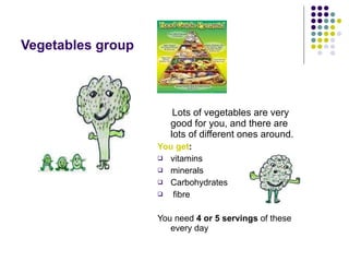 Vegetables group Lots of vegetables are very good for you, and there are lots of different ones around. You get :   vitamins  minerals  Carbohydrates fibre You need  4 or 5 servings  of these every day 