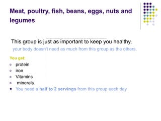 Meat, poultry, fish, beans, eggs, nuts and legumes   This group is just as important to keep you healthy,  your body doesn't need as much from this group as the others.  You get:   protein  iron  Vitamins minerals You need a  half to 2 servings  from this group each day This group is just as important to keep you healthy, but you can see from the size of the serving on the plate that your body doesn't need as much from this group as the others. 'Poultry' just means chicken, turkey and other birds. 