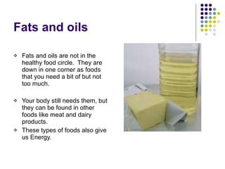 Fats and oils  Fats and oils are not in the healthy food circle.  They are down in one corner as foods that you need a bit of but not too much. Your body still needs them, but they can be found in other foods like meat and dairy products. These types of foods also give us Energy. 