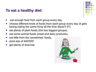 To eat a healthy diet: eat enough food from each group every day  choose different kinds of foods from each group every day (it gets boring eating the same thing all the time doesn't it?)  eat plenty of plant foods (the two biggest groups).  eat some animal foods (meat and dairy products).  eat little from the 'sometimes' foods.  drink lots of WATER!  get plenty of exercise  