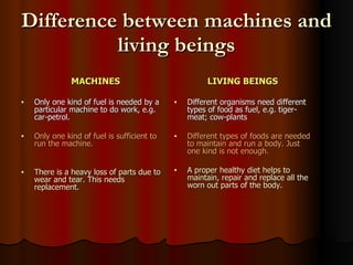 Difference between machines and living beings MACHINES Only one kind of fuel is needed by a particular machine to do work, e.g. car-petrol. Only one kind of fuel is sufficient to run the machine. There is a heavy loss of parts due to wear and tear. This needs replacement. LIVING BEINGS Different organisms need different types of food as fuel, e.g. tiger-meat; cow-plants Different types of foods are needed to maintain and run a body. Just one kind is not enough. A proper healthy diet helps to maintain, repair and replace all the worn out parts of the body. 