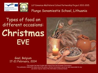 LLP Comenius-Multilateral School Partnership Project 2013-2015

Plunge Senamiestis School, Lithuania

Types of food on
different occasions:

Christmas
EVE

Geel, Belgium
17-21 February, 2014
This project has been funded with support from the European Commission.
This publication reflects the views only of the author, and the Commission cannot be held responsible for any
use which may be made of the information contained therein

 