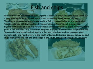 Fish and chips
You can buy ‘fish and chips’ all over England – there are shops in nearly every town. It is
a very low-bugdet kind of food, and it is not something the Queen would eat!
The chips are always big and chunky, and the fish is covered in batter and deep-fried.
Traditionally you eat it with salt and vinegar, with a side portion of mushy peas.
If you buy this kind of food at a restaurant it is always served on a plate. However, if you
go to a ‘fish and chip shop’ it is either wrapped in paper, or served on a polystyrene tray.
You can also buy other kinds of food in a fish and chip shop, such as sausages, pies,
doner kebabs and hamburgers. In the north of England it is more popular to buy pie and
chips with gravy. The fish and chip shops in the south of England often don’t sell gravy.

 
