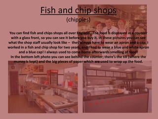 Fish and chip shops
(chippies)
You can find fish and chips shops all over England. The food is displayed in a counter
with a glass front, so you can see it before you buy it. In these pictures you can see
what the shop staff usually look like – they always have to wear an apron and a cap. I
worked in a fish and chip shop for two years, and I had to wear a blue and white apron
and a blue cap! I always used to come home afterwards smelling of food!
In the bottom left photo you can see behind the counter; there’s the till (where the
money is kept) and the big pieces of paper which are used to wrap up the food.

 