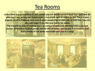Tea Rooms
A tea room is a special kind of café where you can eat the kind of food that you have for
afternoon tea, or you can simply enjoy a hot drink such as coffee or tea. Tea is a very
popular drink in England, and most English people like to add milk to their tea. You can
also add sugar if you like your tea to be sweet.
The traditional way of making tea is by using a teapot, and drinking from a cup and
saucer. Sometimes English people still do this at home, but usually it is easier to just
boil a kettle of hot water and make your tea in a mug!

 