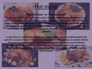 Hot meals
‘Roast dinner’ or ‘Sunday lunch’
This is a very British meal. It is often called a Sunday lunch because traditionally it was
eaten for lunch on a Sunday afternoon after coming back from church. Some families in
England still do this. However it is often just called a ‘roast dinner’ and people eat it at
the weekends, or when they are together with their families, or for special occasions
and festivals. The traditional meal to eat at Christmas is a very big roast dinner for
example.

A roast dinner is made with a big piece of roasted meat, which is cooked slowly in the
oven for a couple of hours. This could be a big piece of beef, or lamb, or a whole chicken.
The meat is then served with vegetables, roasted potatoes, gravy and sometimes
yorkshire puddings. ‘Gravy’ is a meat sauce made from the juices of the roast meat.
Yorkshire puddings are like chewy bread cakes that taste really good when you soak
them in gravy!

 