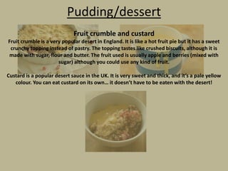 Pudding/dessert
Fruit crumble and custard
Fruit crumble is a very popular desert in England. It is like a hot fruit pie but it has a sweet
crunchy topping instead of pastry. The topping tastes like crushed biscuits, although it is
made with sugar, flour and butter. The fruit used is usually apple and berries (mixed with
sugar) although you could use any kind of fruit.
Custard is a popular desert sauce in the UK. It is very sweet and thick, and it’s a pale yellow
colour. You can eat custard on its own… it doesn’t have to be eaten with the desert!

 