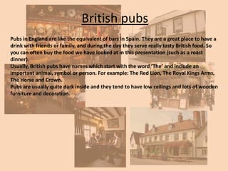 British pubs
Pubs in England are like the equivalent of bars in Spain. They are a great place to have a
drink with friends or family, and during the day they serve really tasty British food. So
you can often buy the food we have looked at in this presentation (such as a roast
dinner).
Usually, British pubs have names which start with the word ‘The’ and include an
important animal, symbol or person. For example: The Red Lion, The Royal Kings Arms,
The Horse and Crown.
Pubs are usually quite dark inside and they tend to have low ceilings and lots of wooden
furniture and decoration.

 