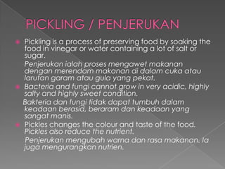  Pickling is a process of preserving food by soaking the
food in vinegar or water containing a lot of salt or
sugar.
Penjerukan ialah proses mengawet makanan
dengan merendam makanan di dalam cuka atau
larutan garam atau gula yang pekat.
 Bacteria and fungi cannot grow in very acidic, highly
salty and highly sweet condition.
Bakteria dan fungi tidak dapat tumbuh dalam
keadaan berasid, beraram dan keadaan yang
sangat manis.
 Pickles changes the colour and taste of the food.
Pickles also reduce the nutrient.
Penjerukan mengubah warna dan rasa makanan. Ia
juga mengurangkan nutrien.
 