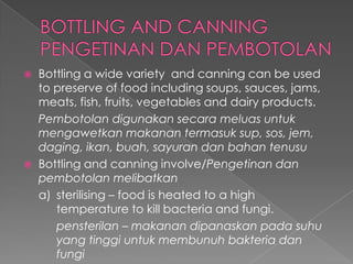  Bottling a wide variety and canning can be used
to preserve of food including soups, sauces, jams,
meats, fish, fruits, vegetables and dairy products.
Pembotolan digunakan secara meluas untuk
mengawetkan makanan termasuk sup, sos, jem,
daging, ikan, buah, sayuran dan bahan tenusu
 Bottling and canning involve/Pengetinan dan
pembotolan melibatkan
a) sterilising – food is heated to a high
temperature to kill bacteria and fungi.
pensterilan – makanan dipanaskan pada suhu
yang tinggi untuk membunuh bakteria dan
fungi
 