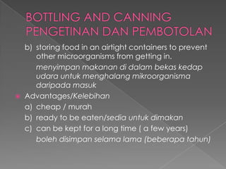 b) storing food in an airtight containers to prevent
other microorganisms from getting in.
menyimpan makanan di dalam bekas kedap
udara untuk menghalang mikroorganisma
daripada masuk
 Advantages/Kelebihan
a) cheap / murah
b) ready to be eaten/sedia untuk dimakan
c) can be kept for a long time ( a few years)
boleh disimpan selama lama (beberapa tahun)
 