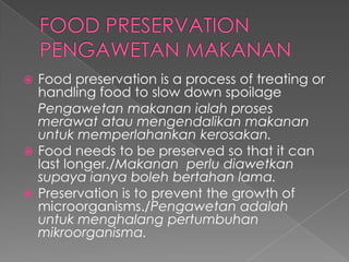  Food preservation is a process of treating or
handling food to slow down spoilage
Pengawetan makanan ialah proses
merawat atau mengendalikan makanan
untuk memperlahankan kerosakan.
 Food needs to be preserved so that it can
last longer./Makanan perlu diawetkan
supaya ianya boleh bertahan lama.
 Preservation is to prevent the growth of
microorganisms./Pengawetan adalah
untuk menghalang pertumbuhan
mikroorganisma.
 