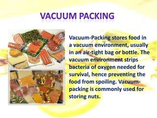 Vacuum-Packing stores food in
a vacuum environment, usually
in an air-tight bag or bottle. The
vacuum environment strips
bacteria of oxygen needed for
survival, hence preventing the
food from spoiling. Vacuum-
packing is commonly used for
storing nuts.
 