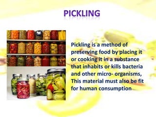Pickling is a method of
preserving food by placing it
or cooking it in a substance
that inhabits or kills bacteria
and other micro- organisms,
This material must also be fit
for human consumption
 