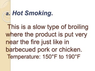 a. Hot Smoking.
This is a slow type of broiling
where the product is put very
near the fire just like in
barbecued pork or chicken.
Temperature: 150°F to 190°F
 
