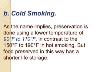 b. Cold Smoking.
As the name implies, preservation is
done using a lower temperature of
90°F to 110°F, in contrast to the
150°F to 190°F in hot smoking. But
food preserved in this way has a
shorter life storage.
 
