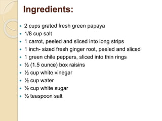 Ingredients:
 2 cups grated fresh green papaya
 1/8 cup salt
 1 carrot, peeled and sliced into long strips
 1 inch- sized fresh ginger root, peeled and sliced
 1 green chile peppers, sliced into thin rings
 ½ (1.5 ounce) box raisins
 ½ cup white vinegar
 ½ cup water
 ½ cup white sugar
 ½ teaspoon salt
 