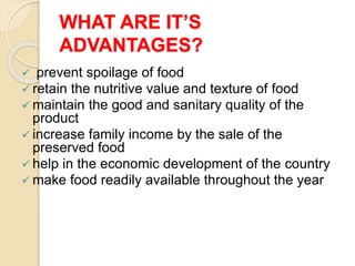 WHAT ARE IT’S
ADVANTAGES?
 prevent spoilage of food
 retain the nutritive value and texture of food
 maintain the good and sanitary quality of the
product
 increase family income by the sale of the
preserved food
 help in the economic development of the country
 make food readily available throughout the year
 