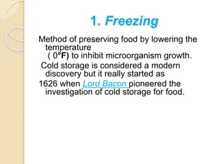 1. Freezing
Method of preserving food by lowering the
temperature
( 0°F) to inhibit microorganism growth.
Cold storage is considered a modern
discovery but it really started as
1626 when Lord Bacon pioneered the
investigation of cold storage for food.
 
