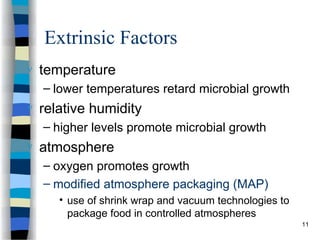 Extrinsic Factors
 temperature
– lower temperatures retard microbial growth
 relative humidity
– higher levels promote microbial growth
 atmosphere
– oxygen promotes growth
– modified atmosphere packaging (MAP)
• use of shrink wrap and vacuum technologies to
package food in controlled atmospheres
11
 