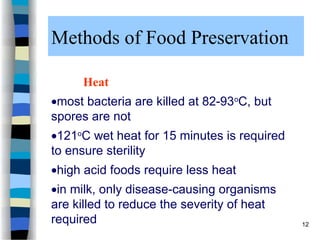 Methods of Food Preservation
Heat
most bacteria are killed at 82-93o
C, but
spores are not
121o
C wet heat for 15 minutes is required
to ensure sterility
high acid foods require less heat
in milk, only disease-causing organisms
are killed to reduce the severity of heat
required 12
 