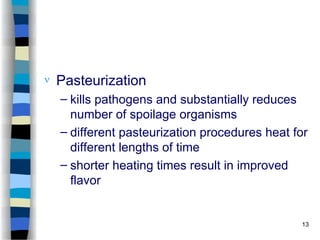  Pasteurization
– kills pathogens and substantially reduces
number of spoilage organisms
– different pasteurization procedures heat for
different lengths of time
– shorter heating times result in improved
flavor
13
 