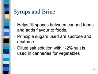 Syrups and Brine
 Helps fill spaces between canned foods
and adds flavour to foods.
 Principle sugars used are sucrose and
dextorse
 Dilute salt solution with 1-2% salt is
used in canneries for vegetables
15
 