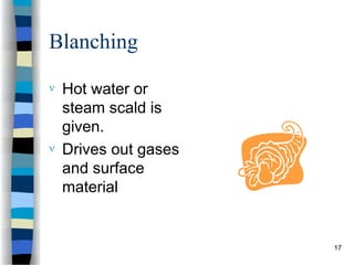 Blanching
 Hot water or
steam scald is
given.
 Drives out gases
and surface
material
17
 