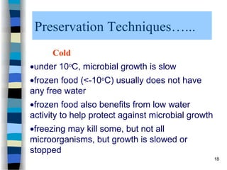Preservation Techniques…...
Cold
under 10o
C, microbial growth is slow
frozen food (<-10o
C) usually does not have
any free water
frozen food also benefits from low water
activity to help protect against microbial growth
freezing may kill some, but not all
microorganisms, but growth is slowed or
stopped
18
 
