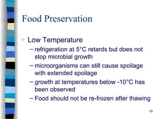 Food Preservation
 Low Temperature
– refrigeration at 5°C retards but does not
stop microbial growth
– microorganisms can still cause spoilage
with extended spoilage
– growth at temperatures below -10°C has
been observed
– Food should not be re-frozen after thawing
19
 