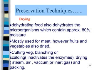 Preservation Techniques…...
Drying
dehydrating food also dehydrates the
microorganisms which contain approx. 80%
moisture
Mostly used for meat, however fruits and
vegetables also dried.
Cutting veg, blanching or
scalding( inactivates the enzymes), drying
( steam, air , vaccum or inert gas) and
packing.
20
 