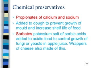 Chemical preservatives
 Propionates of calcium and sodium
 Added to dough to prevent growth of
mould and increase shelf life of food
 Sorbates potassium salt of sorbic acids
added to acidic food to control growth of
fungi or yeasts in apple juice. Wrappers
of cheese also made of this.
26
 