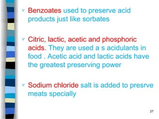  Benzoates used to preserve acid
products just like sorbates
 Citric, lactic, acetic and phosphoric
acids. They are used a s acidulants in
food . Acetic acid and lactic acids have
the greatest preserving power
 Sodium chloride salt is added to presrve
meats specially
27
 