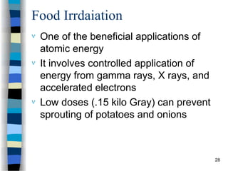 Food Irrdaiation
 One of the beneficial applications of
atomic energy
 It involves controlled application of
energy from gamma rays, X rays, and
accelerated electrons
 Low doses (.15 kilo Gray) can prevent
sprouting of potatoes and onions
28
 