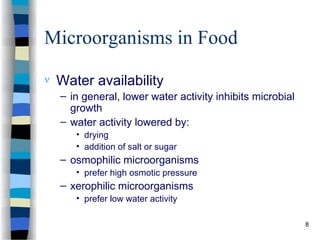 Microorganisms in Food
 Water availability
– in general, lower water activity inhibits microbial
growth
– water activity lowered by:
• drying
• addition of salt or sugar
– osmophilic microorganisms
• prefer high osmotic pressure
– xerophilic microorganisms
• prefer low water activity
8
 